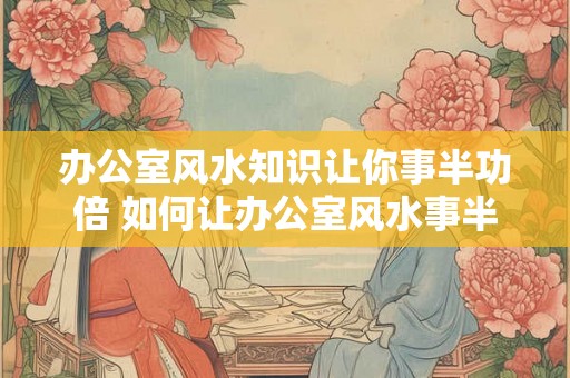 办公室风水知识让你事半功倍 如何让办公室风水事半功倍