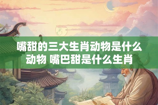 嘴甜的三大生肖动物是什么动物 嘴巴甜是什么生肖