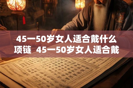 45一50岁女人适合戴什么项链  45一50岁女人适合戴什么手镯