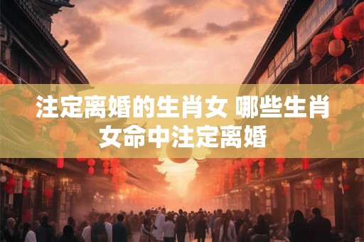 注定离婚的生肖女 哪些生肖女命中注定离婚