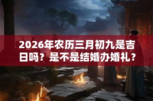 2026年农历三月初九是吉日吗?是不是结婚办婚礼? 2026年农历三月初九是吉日吗?是不是结婚办婚礼?