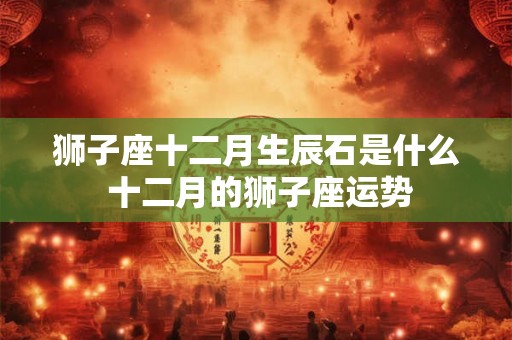狮子座十二月生辰石是什么 十二月的狮子座运势