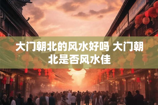 大门朝北的风水好吗 大门朝北是否风水佳