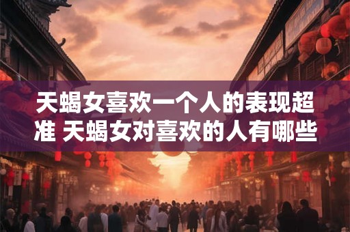 天蝎女喜欢一个人的表现超准 天蝎女对喜欢的人有哪些明显表现
