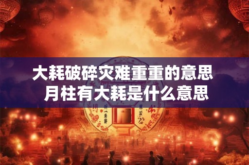 大耗破碎灾难重重的意思  月柱有大耗是什么意思