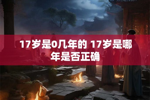 17岁是0几年的 17岁是哪年是否正确 17岁是0几年的 17岁是哪年是否正确