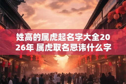 姓高的属虎起名字大全2026年 属虎取名忌讳什么字