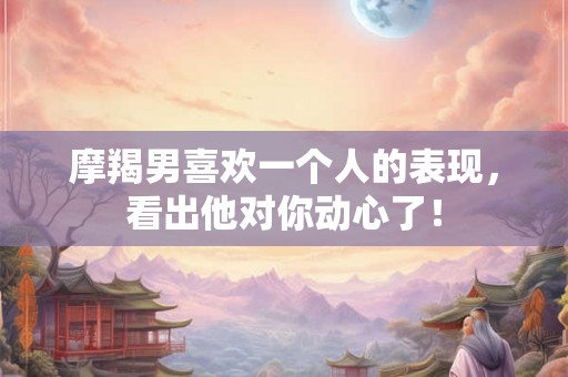 摩羯男喜欢一个人的表现,看出他对你动心了! 摩羯男喜欢一个人的表现,看出他对你动心了!