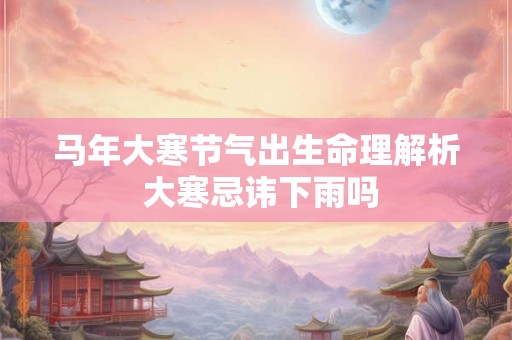 马年大寒节气出生命理解析 大寒忌讳下雨吗
