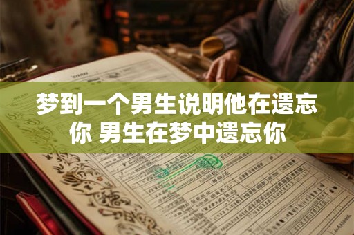 梦到一个男生说明他在遗忘你 男生在梦中遗忘你