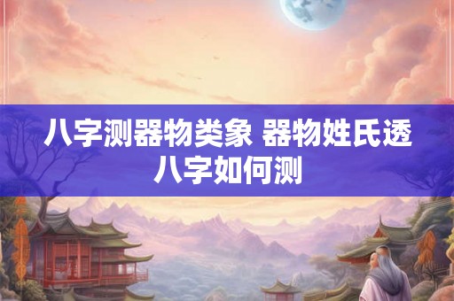 八字测器物类象 器物姓氏透八字如何测