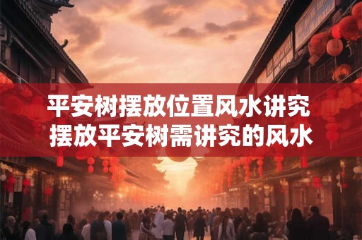 平安树摆放位置风水讲究 摆放平安树需讲究的风水 平安树摆放位置风水讲究 摆放平安树需讲究的风水
