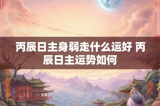 丙辰日主身弱走什么运好 丙辰日主运势如何
