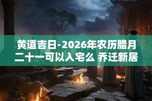 黄道吉日-2026年农历腊月二十一可以入宅么 乔迁新居吉利吗