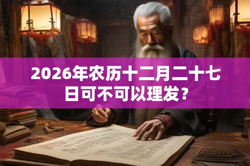 2026年农历十二月二十七日可不可以理发? 2026年农历十二月二十七日可不可以理发?