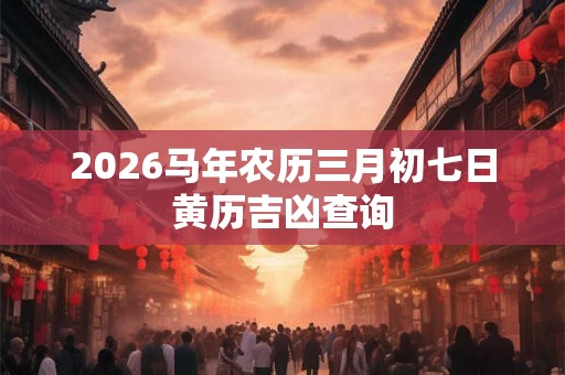 2026马年农历三月初七日黄历吉凶查询