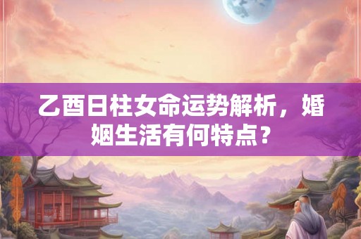 乙酉日柱女命运势解析，婚姻生活有何特点？