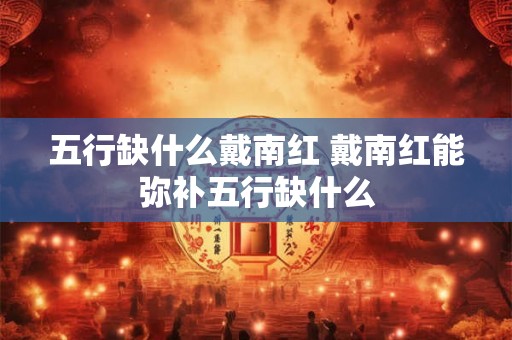 五行缺什么戴南红 戴南红能弥补五行缺什么