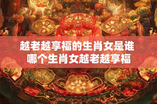 越老越享福的生肖女是谁 哪个生肖女越老越享福