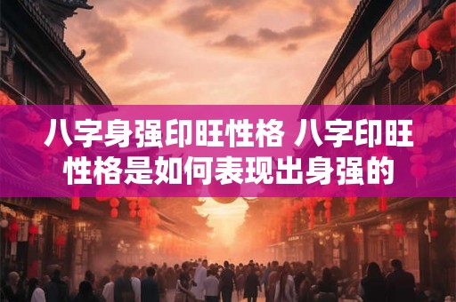 八字身强印旺性格 八字印旺性格是如何表现出身强的 八字身强印旺性格 八字印旺性格是如何表现出身强的