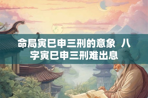 命局寅巳申三刑的意象  八字寅巳申三刑难出息