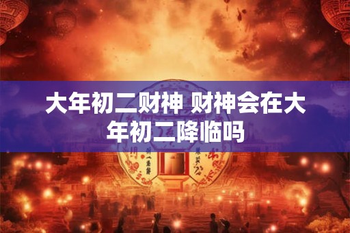 大年初二财神 财神会在大年初二降临吗 大年初二财神 财神会在大年初二降临吗
