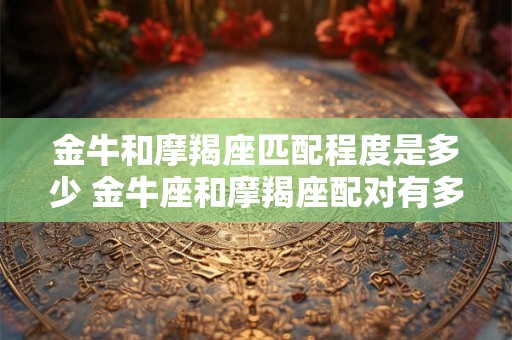金牛和摩羯座匹配程度是多少 金牛座和摩羯座配对有多好 金牛和摩羯座匹配程度是多少 金牛座和摩羯座配对有多好