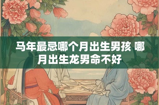 马年最忌哪个月出生男孩 哪月出生龙男命不好