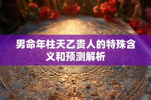 男命年柱天乙贵人的特殊含义和预测解析