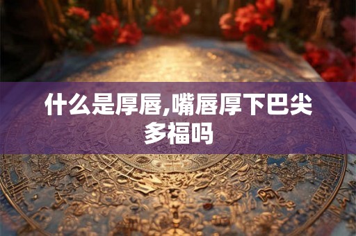 什么是厚唇,嘴唇厚下巴尖多福吗 什么是厚唇,嘴唇厚下巴尖多福吗
