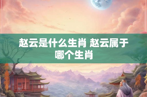 赵云是什么生肖 赵云属于哪个生肖 赵云是什么生肖 赵云属于哪个生肖