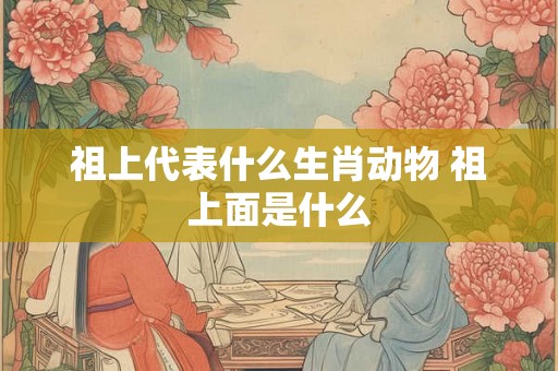 祖上代表什么生肖动物 祖上面是什么 祖上代表什么生肖动物 祖上面是什么