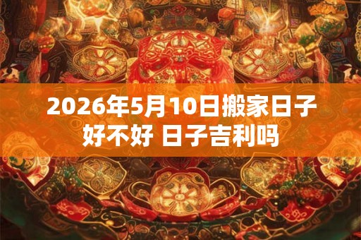 2026年5月10日搬家日子好不好 日子吉利吗