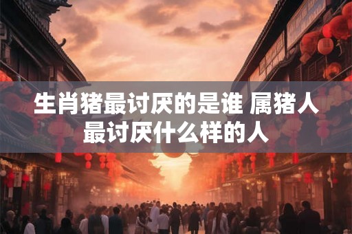 生肖猪最讨厌的是谁 属猪人最讨厌什么样的人