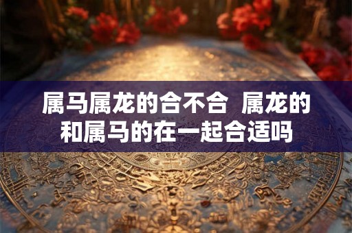 属马属龙的合不合  属龙的和属马的在一起合适吗