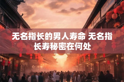 无名指长的男人寿命 无名指长寿秘密在何处 无名指长的男人寿命 无名指长寿秘密在何处