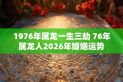 1976年属龙一生三劫 76年属龙人2026年婚姻运势 1976年属龙一生三劫 76年属龙人2026年婚姻运势
