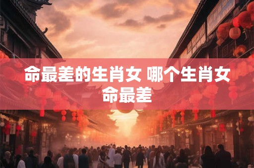 命最差的生肖女 哪个生肖女命最差