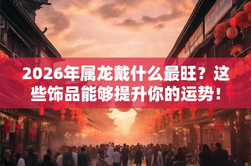 2026年属龙戴什么最旺?这些饰品能够提升你的运势! 2026年属龙戴什么最旺?这些饰品能够提升你的运势!