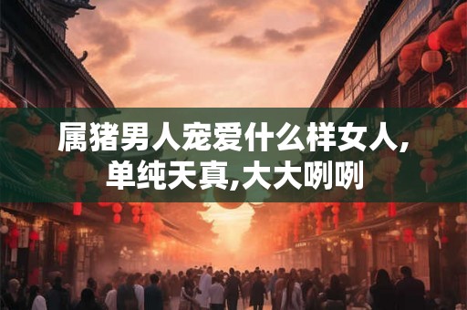 属猪男人宠爱什么样女人,单纯天真,大大咧咧 属猪男人宠爱什么样女人,单纯天真,大大咧咧