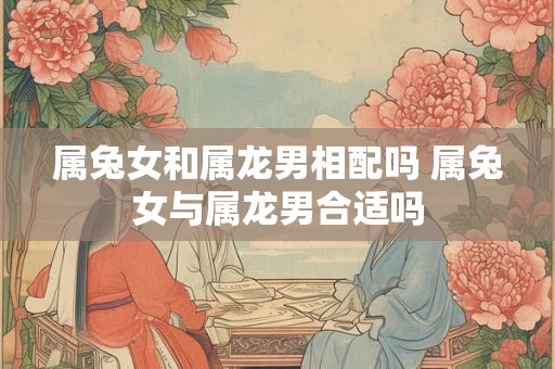 属兔女和属龙男相配吗 属兔女与属龙男合适吗
