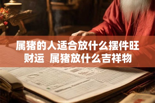 属猪的人适合放什么摆件旺财运 属猪放什么吉祥物 属猪的人适合放什么摆件旺财运 属猪放什么吉祥物