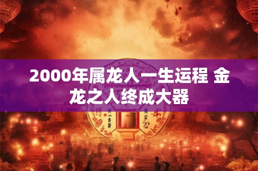 2000年属龙人一生运程 金龙之人终成大器