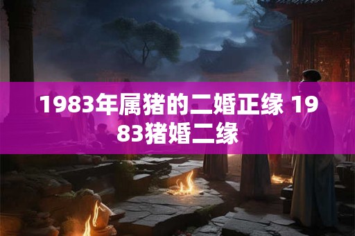 1983年属猪的二婚正缘 1983猪婚二缘 1983年属猪的二婚正缘 1983猪婚二缘