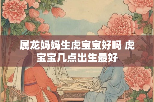 属龙妈妈生虎宝宝好吗 虎宝宝几点出生最好