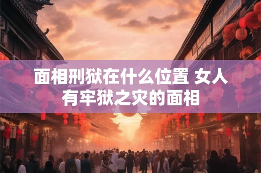面相刑狱在什么位置 女人有牢狱之灾的面相