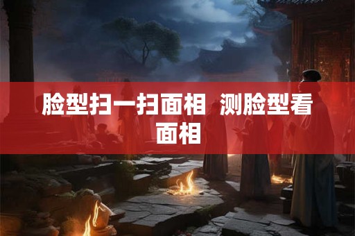 脸型扫一扫面相  测脸型看面相