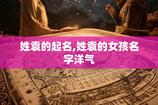 姓袁的起名,姓袁的女孩名字洋气