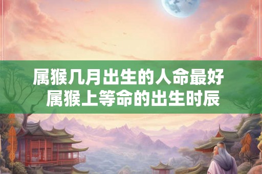 属猴几月出生的人命最好  属猴上等命的出生时辰