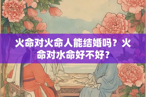 火命对火命人能结婚吗?火命对水命好不好? 火命对火命人能结婚吗?火命对水命好不好?